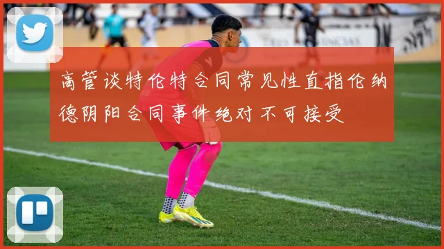 高管谈特伦特合同常见性直指伦纳德阴阳合同事件绝对不可接受