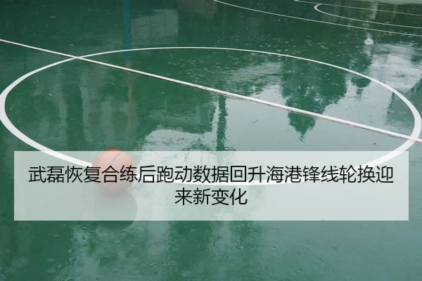 武磊恢复合练后跑动数据回升海港锋线轮换迎来新变化
